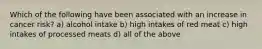 Which of the following have been associated with an increase in cancer risk? a) alcohol intake b) high intakes of red meat c) high intakes of processed meats d) all of the above