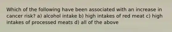 Which of the following have been associated with an increase in cancer risk? a) alcohol intake b) high intakes of red meat c) high intakes of processed meats d) all of the above