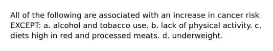 All of the following are associated with an increase in cancer risk EXCEPT: a. alcohol and tobacco use. b. lack of physical activity. c. diets high in red and processed meats. d. underweight.