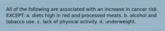 All of the following are associated with an increase in cancer risk EXCEPT: a. diets high in red and processed meats. b. alcohol and tobacco use. c. lack of physical activity. d. underweight.