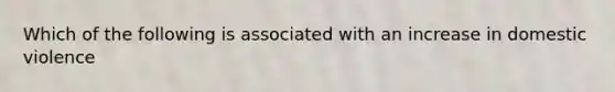 Which of the following is associated with an increase in domestic violence