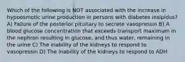 Which of the following is NOT associated with the increase in hypoosmotic urine production in persons with diabetes insipidus? A) Failure of the posterior pituitary to secrete vasopressin B) A blood glucose concentration that exceeds transport maximum in the nephron resulting in glucose, and thus water, remaining in the urine C) The inability of the kidneys to respond to vasopressin D) The inability of the kidneys to respond to ADH