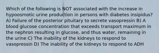 Which of the following is NOT associated with the increase in hypoosmotic urine production in persons with diabetes insipidus? A) Failure of the posterior pituitary to secrete vasopressin B) A blood glucose concentration that exceeds transport maximum in the nephron resulting in glucose, and thus water, remaining in the urine C) The inability of the kidneys to respond to vasopressin D) The inability of the kidneys to respond to ADH