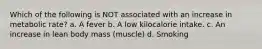 Which of the following is NOT associated with an increase in metabolic rate? a. A fever b. A low kilocalorie intake. c. An increase in lean body mass (muscle) d. Smoking