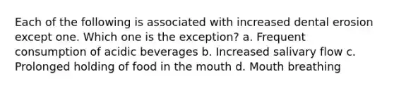 Each of the following is associated with increased dental erosion except one. Which one is the exception? a. Frequent consumption of acidic beverages b. Increased salivary flow c. Prolonged holding of food in the mouth d. Mouth breathing