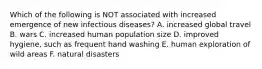 Which of the following is NOT associated with increased emergence of new infectious diseases? A. increased global travel B. wars C. increased human population size D. improved hygiene, such as frequent hand washing E. human exploration of wild areas F. natural disasters