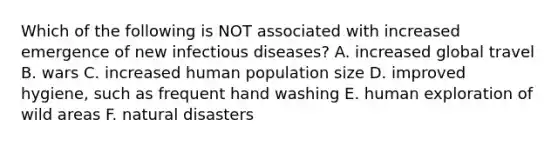 Which of the following is NOT associated with increased emergence of new infectious diseases? A. increased global travel B. wars C. increased human population size D. improved hygiene, such as frequent hand washing E. human exploration of wild areas F. natural disasters