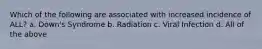 Which of the following are associated with increased incidence of ALL? a. Down's Syndrome b. Radiation c. Viral Infection d. All of the above