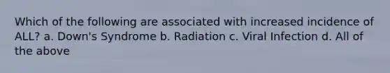 Which of the following are associated with increased incidence of ALL? a. Down's Syndrome b. Radiation c. Viral Infection d. All of the above