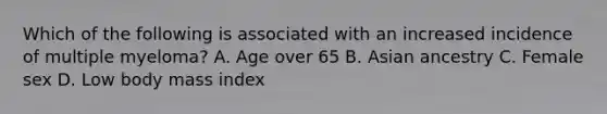 Which of the following is associated with an increased incidence of multiple myeloma? A. Age over 65 B. Asian ancestry C. Female sex D. Low body mass index