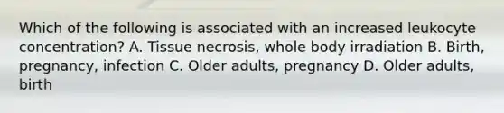 Which of the following is associated with an increased leukocyte concentration? A. Tissue necrosis, whole body irradiation B. Birth, pregnancy, infection C. Older adults, pregnancy D. Older adults, birth