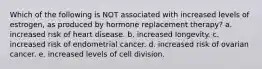 Which of the following is NOT associated with increased levels of estrogen, as produced by hormone replacement therapy? a. increased risk of heart disease. b. increased longevity. c. increased risk of endometrial cancer. d. increased risk of ovarian cancer. e. increased levels of cell division.