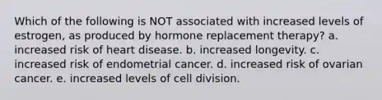 Which of the following is NOT associated with increased levels of estrogen, as produced by hormone replacement therapy? a. increased risk of heart disease. b. increased longevity. c. increased risk of endometrial cancer. d. increased risk of ovarian cancer. e. increased levels of cell division.