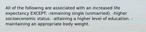 All of the following are associated with an increased life expectancy EXCEPT: -remaining single (unmarried). -higher socioeconomic status. -attaining a higher level of education. -maintaining an appropriate body weight.