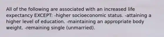 All of the following are associated with an increased life expectancy EXCEPT: -higher socioeconomic status. -attaining a higher level of education. -maintaining an appropriate body weight. -remaining single (unmarried).