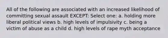 All of the following are associated with an increased likelihood of committing sexual assault EXCEPT:​ Select one: a. holding more liberal political views b. high levels of impulsivity c. being a victim of abuse as a child d. high levels of rape myth acceptance