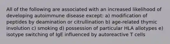 All of the following are associated with an increased likelihood of developing autoimmune disease except: a) modification of peptides by deamination or citrullination b) age-related thymic involution c) smoking d) possession of particular HLA allotypes e) isotype switching of IgE influenced by autoreactive T cells