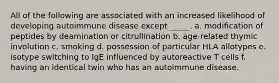 All of the following are associated with an increased likelihood of developing autoimmune disease except _____. a. modification of peptides by deamination or citrullination b. age-related thymic involution c. smoking d. possession of particular HLA allotypes e. isotype switching to IgE influenced by autoreactive T cells f. having an identical twin who has an autoimmune disease.