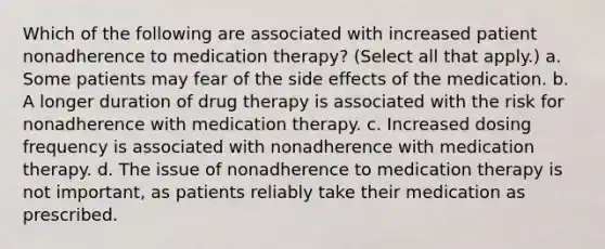 Which of the following are associated with increased patient nonadherence to medication therapy? (Select all that apply.) a. Some patients may fear of the side effects of the medication. b. A longer duration of drug therapy is associated with the risk for nonadherence with medication therapy. c. Increased dosing frequency is associated with nonadherence with medication therapy. d. The issue of nonadherence to medication therapy is not important, as patients reliably take their medication as prescribed.