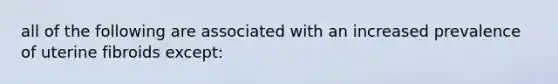 all of the following are associated with an increased prevalence of uterine fibroids except:
