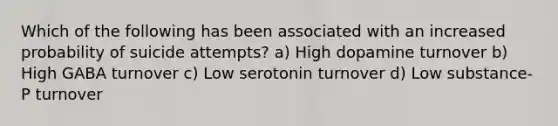 Which of the following has been associated with an increased probability of suicide attempts? a) High dopamine turnover b) High GABA turnover c) Low serotonin turnover d) Low substance-P turnover