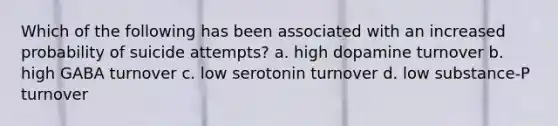 Which of the following has been associated with an increased probability of suicide attempts?​ a. ​high dopamine turnover b. ​high GABA turnover c. ​low serotonin turnover d. ​low substance-P turnover