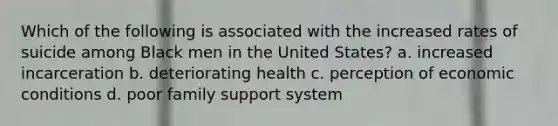 Which of the following is associated with the increased rates of suicide among Black men in the United States? a. increased incarceration b. deteriorating health c. perception of economic conditions d. poor family support system