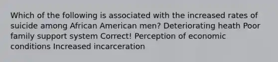 Which of the following is associated with the increased rates of suicide among African American men? Deteriorating heath Poor family support system Correct! Perception of economic conditions Increased incarceration