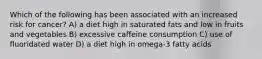 Which of the following has been associated with an increased risk for cancer? A) a diet high in saturated fats and low in fruits and vegetables B) excessive caffeine consumption C) use of fluoridated water D) a diet high in omega-3 fatty acids