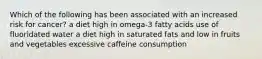 Which of the following has been associated with an increased risk for cancer? a diet high in omega-3 fatty acids use of fluoridated water a diet high in saturated fats and low in fruits and vegetables excessive caffeine consumption