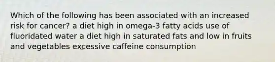 Which of the following has been associated with an increased risk for cancer? a diet high in omega-3 fatty acids use of fluoridated water a diet high in saturated fats and low in fruits and vegetables excessive caffeine consumption