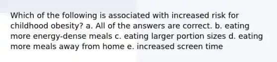 Which of the following is associated with increased risk for childhood obesity? a. All of the answers are correct. b. eating more energy-dense meals c. eating larger portion sizes d. eating more meals away from home e. increased screen time