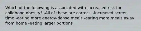 Which of the following is associated with increased risk for childhood obesity? -All of these are correct. -increased screen time -eating more energy-dense meals -eating more meals away from home -eating larger portions