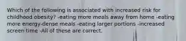 Which of the following is associated with increased risk for childhood obesity? -eating more meals away from home -eating more energy-dense meals -eating larger portions -increased screen time -All of these are correct.