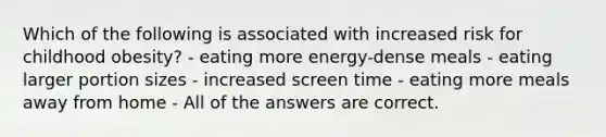Which of the following is associated with increased risk for childhood obesity? - eating more energy-dense meals - eating larger portion sizes - increased screen time - eating more meals away from home - All of the answers are correct.