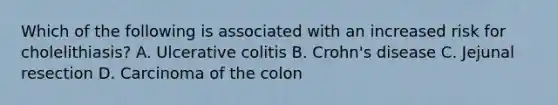 Which of the following is associated with an increased risk for cholelithiasis? A. Ulcerative colitis B. Crohn's disease C. Jejunal resection D. Carcinoma of the colon