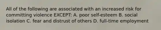 All of the following are associated with an increased risk for committing violence EXCEPT: A. poor self-esteem B. social isolation C. fear and distrust of others D. full-time employment