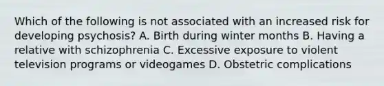 Which of the following is not associated with an increased risk for developing psychosis? A. Birth during winter months B. Having a relative with schizophrenia C. Excessive exposure to violent television programs or videogames D. Obstetric complications