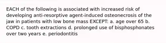 EACH of the following is associated with increased risk of developing anti-resorptive agent-induced osteonecrosis of the jaw in patients with low bone mass EXCEPT: a. age over 65 b. COPD c. tooth extractions d. prolonged use of bisphosphonates over two years e. periodontitis