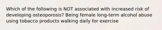 Which of the following is NOT associated with increased risk of developing osteoporosis? Being female long-term alcohol abuse using tobacco products walking daily for exercise