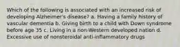 Which of the following is associated with an increased risk of developing Alzheimer's disease? a. Having a family history of vascular dementia b. Giving birth to a child with Down syndrome before age 35 c. Living in a non-Western developed nation d. Excessive use of nonsteroidal anti-inflammatory drugs