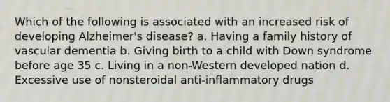 Which of the following is associated with an increased risk of developing Alzheimer's disease? a. Having a family history of vascular dementia b. Giving birth to a child with Down syndrome before age 35 c. Living in a non-Western developed nation d. Excessive use of nonsteroidal anti-inflammatory drugs