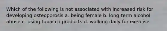 Which of the following is not associated with increased risk for developing osteoporosis a. being female b. long-term alcohol abuse c. using tobacco products d. walking daily for exercise