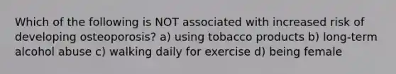 Which of the following is NOT associated with increased risk of developing osteoporosis? a) using tobacco products b) long-term alcohol abuse c) walking daily for exercise d) being female