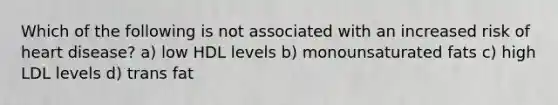 Which of the following is not associated with an increased risk of heart disease? a) low HDL levels b) monounsaturated fats c) high LDL levels d) trans fat