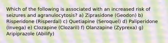 Which of the following is associated with an increased risk of seizures and agranulocytosis? a) Ziprasidone (Geodon) b) Risperidone (Risperdal) c) Quetiapine (Seroquel) d) Paliperidone (Invega) e) Clozapine (Clozaril) f) Olanzapine (Zyprexa) g) Aripiprazole (Abilify)