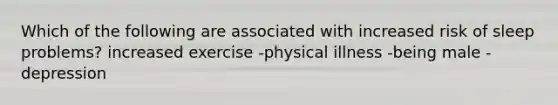 Which of the following are associated with increased risk of sleep problems? increased exercise -physical illness -being male -depression