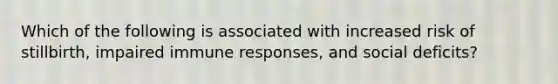 Which of the following is associated with increased risk of stillbirth, impaired immune responses, and social deficits?