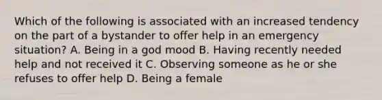 Which of the following is associated with an increased tendency on the part of a bystander to offer help in an emergency situation? A. Being in a god mood B. Having recently needed help and not received it C. Observing someone as he or she refuses to offer help D. Being a female