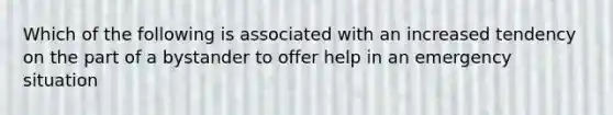 Which of the following is associated with an increased tendency on the part of a bystander to offer help in an emergency situation